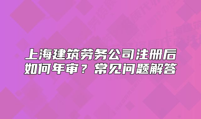 上海建筑勞務(wù)公司注冊(cè)后如何年審？常見問(wèn)題解答
