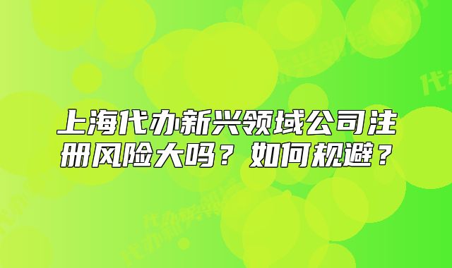 上海代辦新興領(lǐng)域公司注冊風險大嗎？如何規(guī)避？