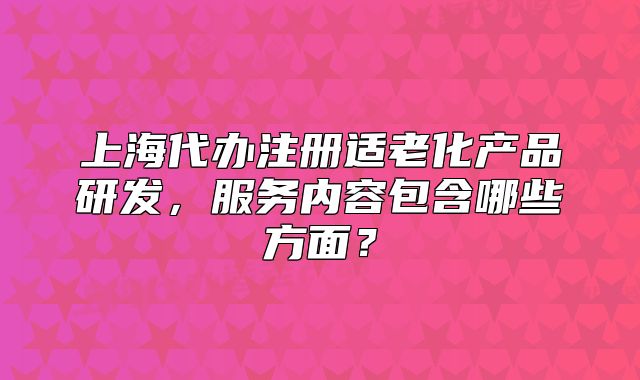 上海代辦注冊適老化產(chǎn)品研發(fā)，服務(wù)內(nèi)容包含哪些方面？