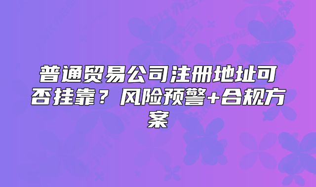普通貿(mào)易公司注冊地址可否掛靠？風(fēng)險預(yù)警+合規(guī)方案