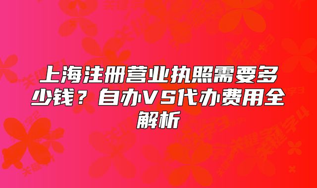 上海注冊(cè)營(yíng)業(yè)執(zhí)照需要多少錢？自辦VS代辦費(fèi)用全解析