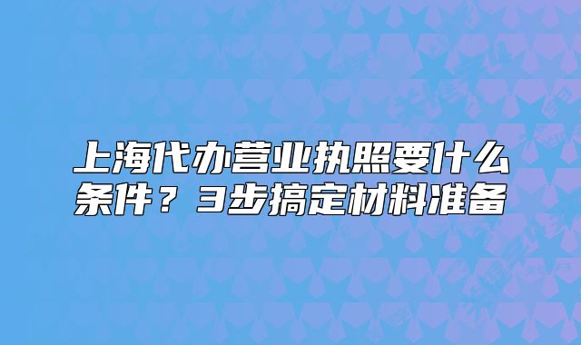 上海代辦營(yíng)業(yè)執(zhí)照要什么條件？3步搞定材料準(zhǔn)備
