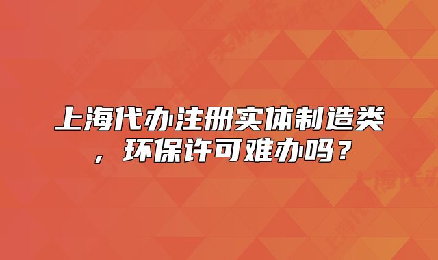 上海代辦注冊(cè)實(shí)體制造類，環(huán)保許可難辦嗎？