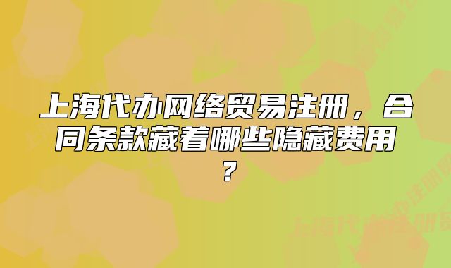 上海代辦網(wǎng)絡(luò)貿(mào)易注冊(cè)，合同條款藏著哪些隱藏費(fèi)用？