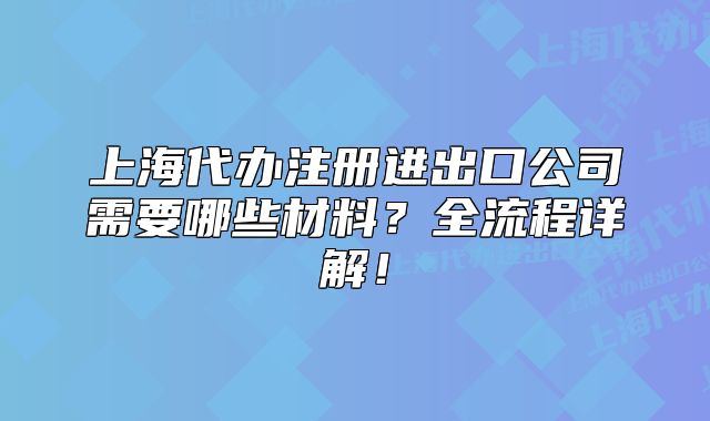 上海代辦注冊(cè)進(jìn)出口公司需要哪些材料？全流程詳解！