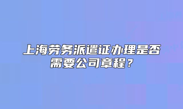 上海勞務(wù)派遣證辦理是否需要公司章程？