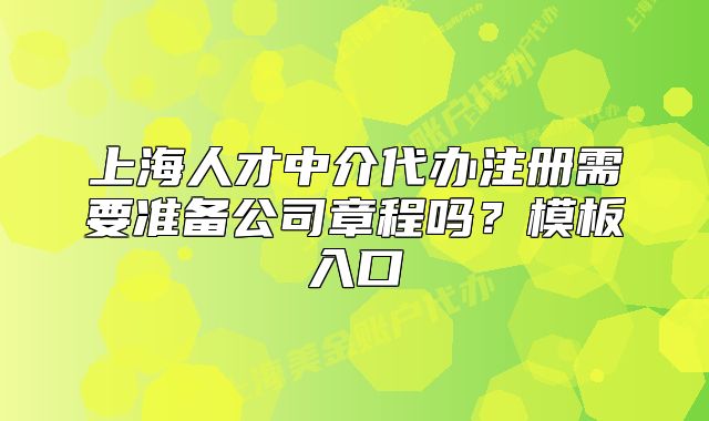 上海人才中介代辦注冊需要準備公司章程嗎？模板入口