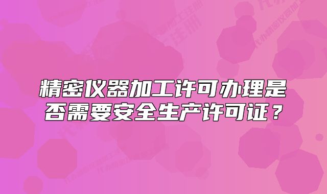 精密儀器加工許可辦理是否需要安全生產(chǎn)許可證？