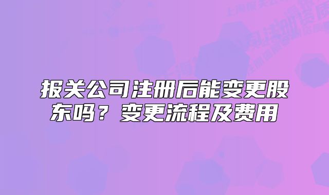 報(bào)關(guān)公司注冊(cè)后能變更股東嗎？變更流程及費(fèi)用