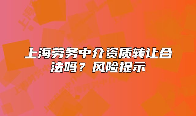 上海勞務(wù)中介資質(zhì)轉(zhuǎn)讓合法嗎？風(fēng)險(xiǎn)提示