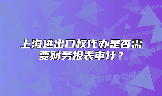 上海進(jìn)出口權(quán)代辦是否需要財務(wù)報表審計？