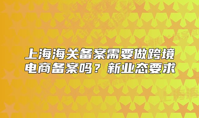 上海海關(guān)備案需要做跨境電商備案嗎？新業(yè)態(tài)要求