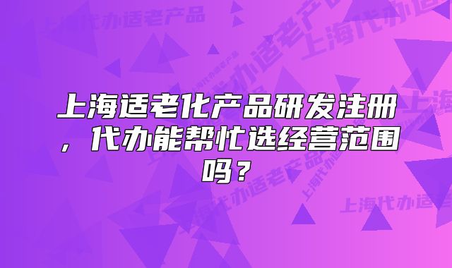 上海適老化產(chǎn)品研發(fā)注冊，代辦能幫忙選經(jīng)營范圍嗎？