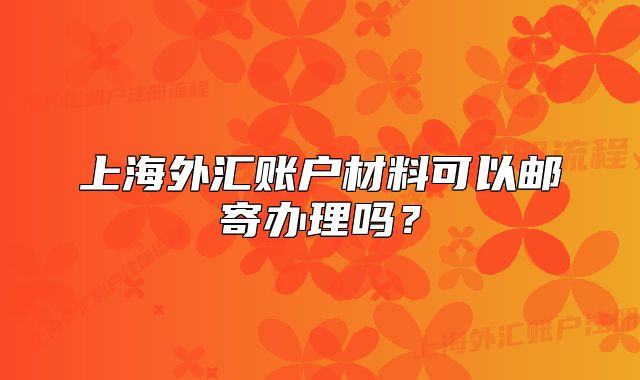 上海外匯賬戶材料可以郵寄辦理嗎？