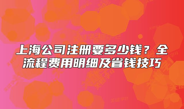 上海公司注冊(cè)要多少錢？全流程費(fèi)用明細(xì)及省錢技巧