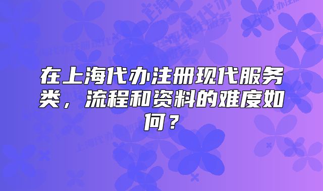 在上海代辦注冊(cè)現(xiàn)代服務(wù)類，流程和資料的難度如何？