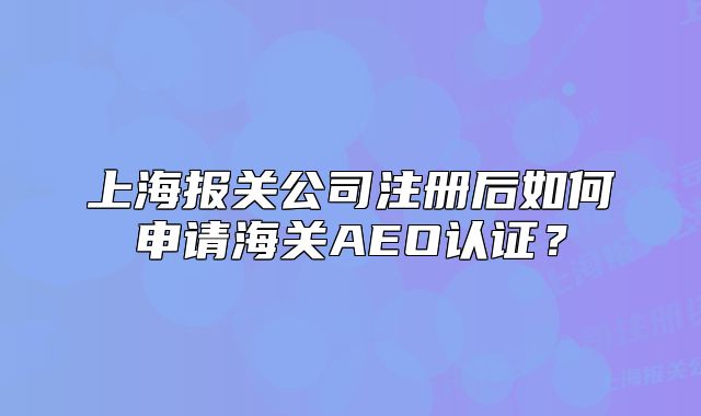 上海報關(guān)公司注冊后如何申請海關(guān)AEO認(rèn)證？