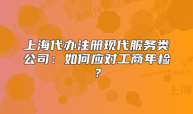 上海代辦注冊(cè)現(xiàn)代服務(wù)類公司：如何應(yīng)對(duì)工商年檢？
