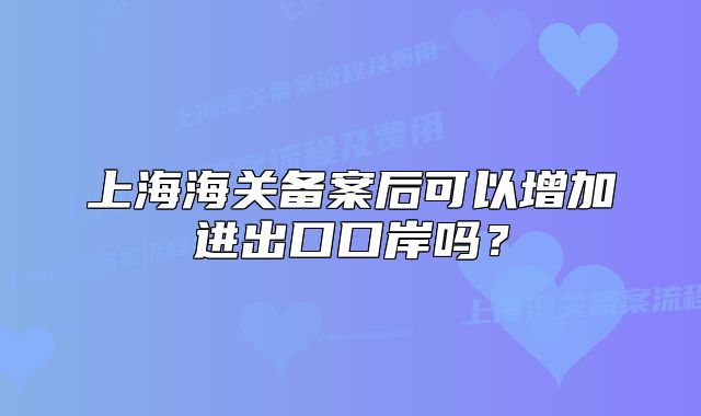 上海海關(guān)備案后可以增加進(jìn)出口口岸嗎？