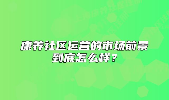 康養(yǎng)社區(qū)運(yùn)營的市場(chǎng)前景到底怎么樣？