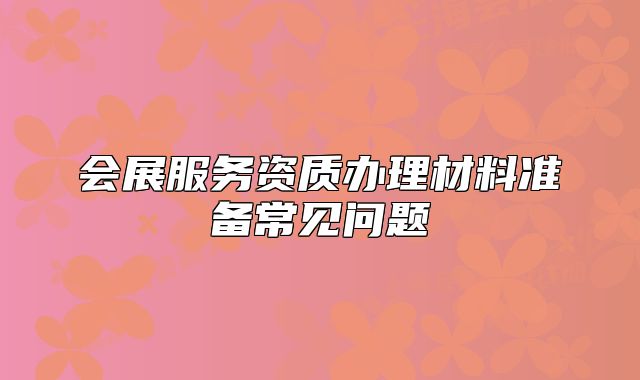 會(huì)展服務(wù)資質(zhì)辦理材料準(zhǔn)備常見問題