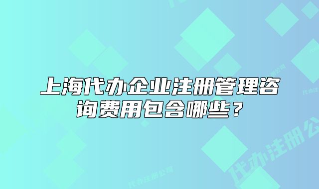 上海代辦企業(yè)注冊管理咨詢費用包含哪些？