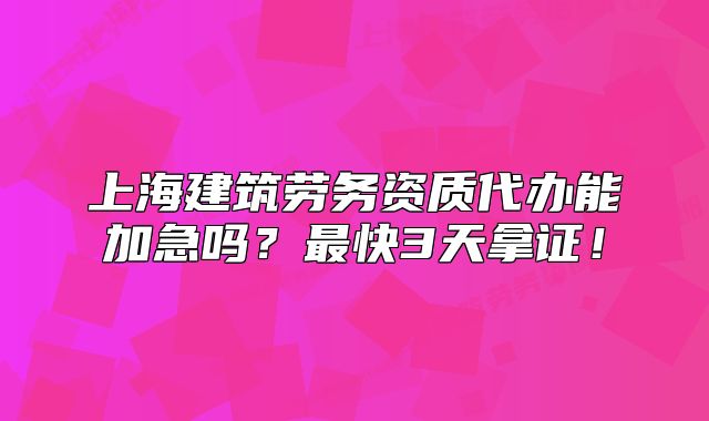上海建筑勞務(wù)資質(zhì)代辦能加急嗎？最快3天拿證！