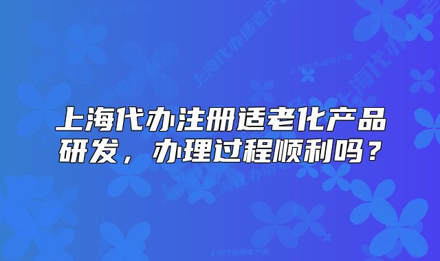 上海代辦注冊適老化產(chǎn)品研發(fā)，辦理過程順利嗎？