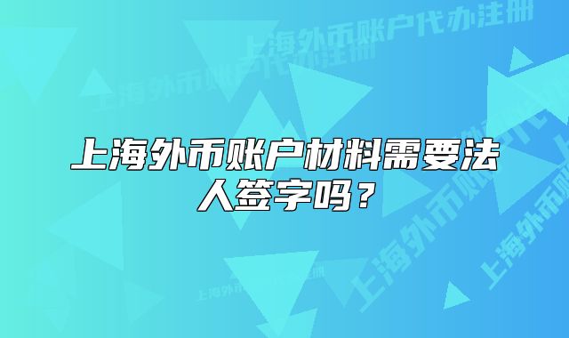 上海外幣賬戶材料需要法人簽字嗎？