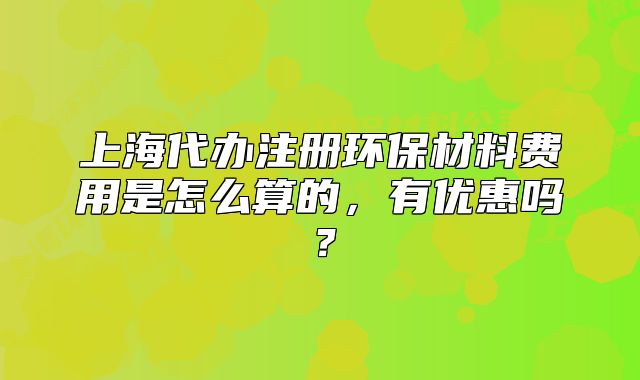 上海代辦注冊環(huán)保材料費用是怎么算的，有優(yōu)惠嗎？