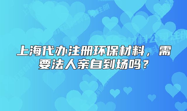 上海代辦注冊環(huán)保材料，需要法人親自到場嗎？