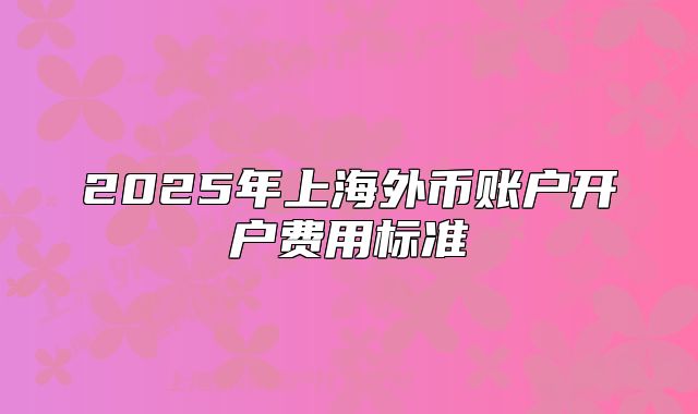 2025年上海外幣賬戶(hù)開(kāi)戶(hù)費(fèi)用標(biāo)準(zhǔn)