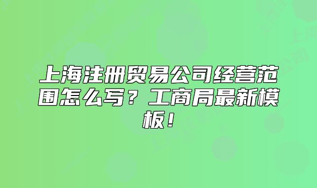 上海注冊(cè)貿(mào)易公司經(jīng)營(yíng)范圍怎么寫？工商局最新模板！