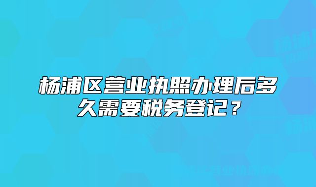楊浦區(qū)營(yíng)業(yè)執(zhí)照辦理后多久需要稅務(wù)登記？