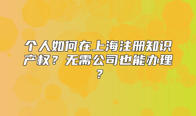 個(gè)人如何在上海注冊知識(shí)產(chǎn)權(quán)？無需公司也能辦理？
