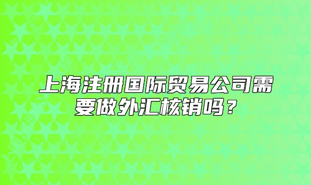 上海注冊國際貿(mào)易公司需要做外匯核銷嗎？