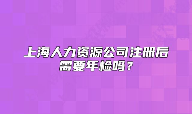 上海人力資源公司注冊后需要年檢嗎？