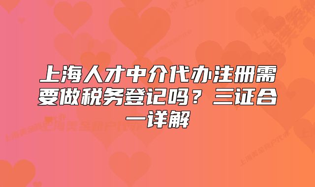 上海人才中介代辦注冊(cè)需要做稅務(wù)登記嗎？三證合一詳解