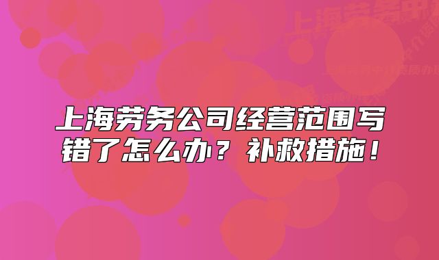 上海勞務(wù)公司經(jīng)營范圍寫錯(cuò)了怎么辦？補(bǔ)救措施！