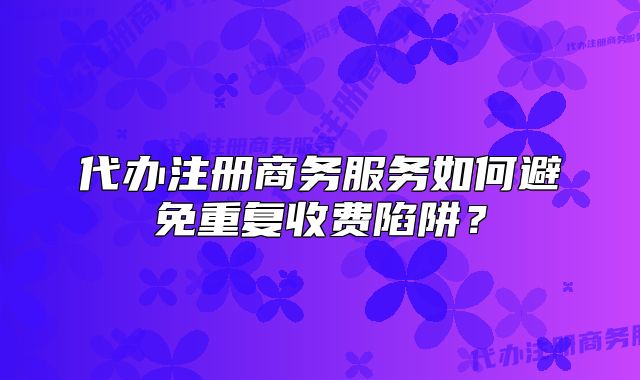 代辦注冊商務(wù)服務(wù)如何避免重復(fù)收費(fèi)陷阱？