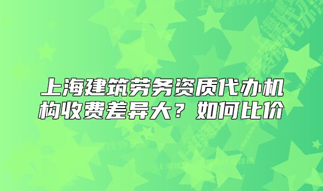 上海建筑勞務(wù)資質(zhì)代辦機(jī)構(gòu)收費(fèi)差異大？如何比價(jià)