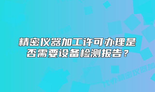 精密儀器加工許可辦理是否需要設(shè)備檢測報告？