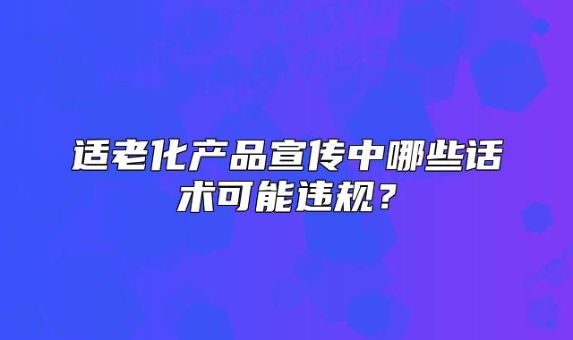 適老化產(chǎn)品宣傳中哪些話術(shù)可能違規(guī)？