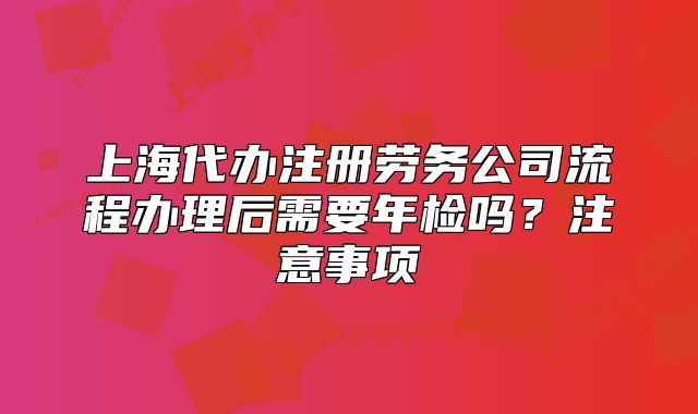 上海代辦注冊(cè)勞務(wù)公司流程辦理后需要年檢嗎？注意事項(xiàng)