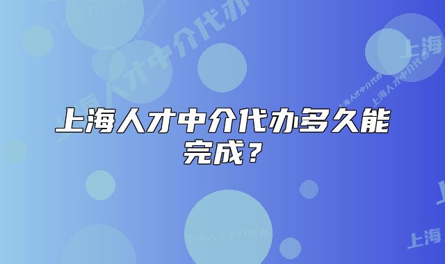 上海人才中介代辦多久能完成？