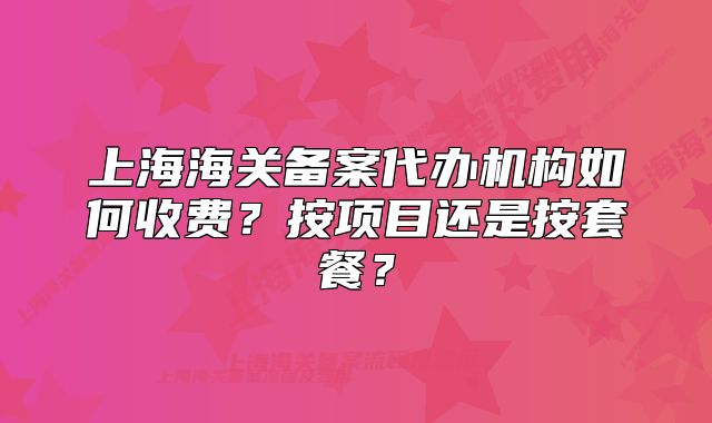 上海海關(guān)備案代辦機(jī)構(gòu)如何收費(fèi)？按項(xiàng)目還是按套餐？