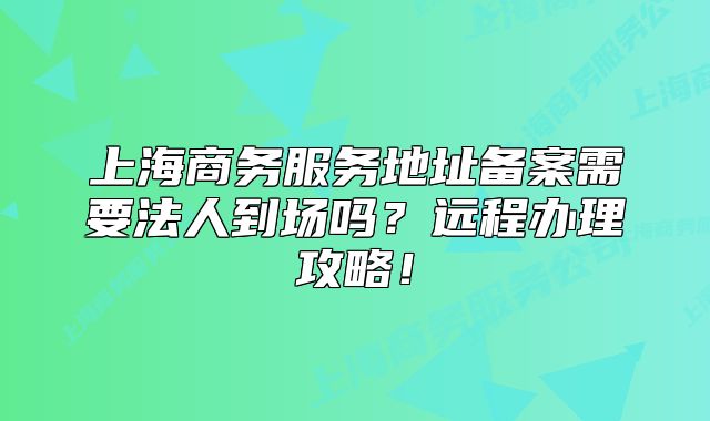 上海商務(wù)服務(wù)地址備案需要法人到場嗎？遠(yuǎn)程辦理攻略！