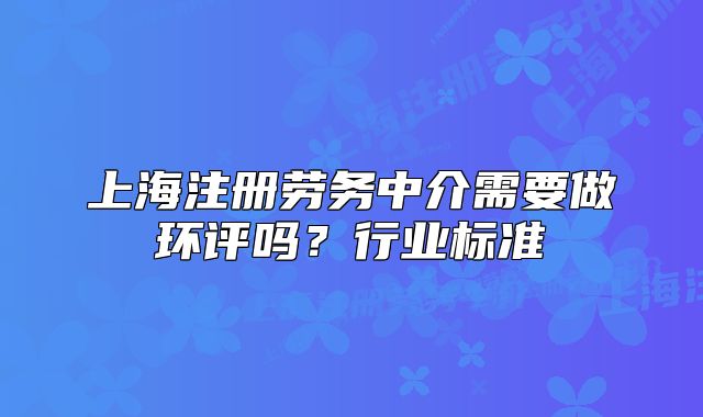 上海注冊(cè)勞務(wù)中介需要做環(huán)評(píng)嗎？行業(yè)標(biāo)準(zhǔn)