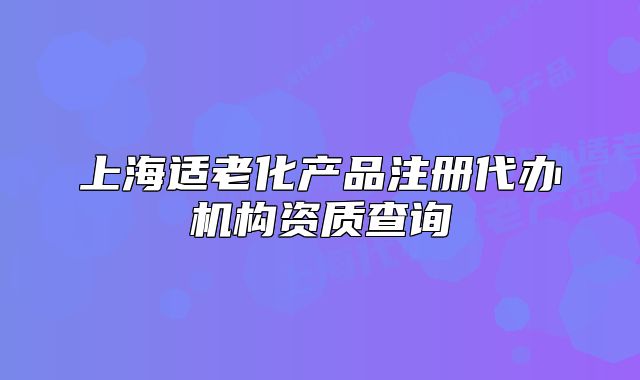 上海適老化產(chǎn)品注冊(cè)代辦機(jī)構(gòu)資質(zhì)查詢