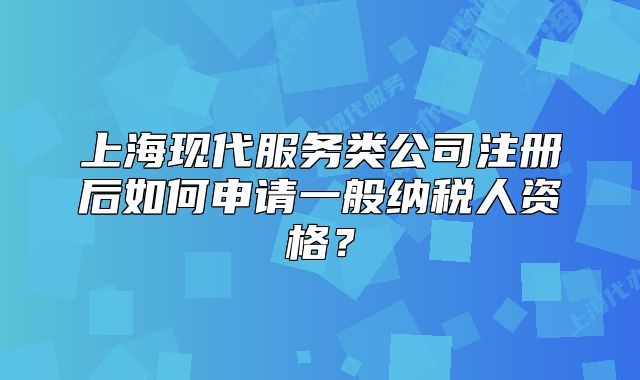 上?，F(xiàn)代服務(wù)類公司注冊后如何申請一般納稅人資格？